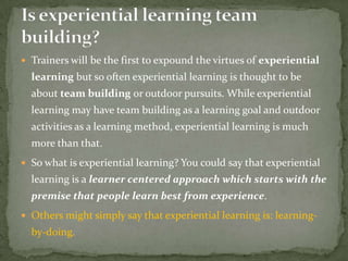  Trainers will be the first to expound the virtues of experiential
  learning but so often experiential learning is thought to be
  about team building or outdoor pursuits. While experiential
  learning may have team building as a learning goal and outdoor
  activities as a learning method, experiential learning is much
  more than that.
 So what is experiential learning? You could say that experiential
  learning is a learner centered approach which starts with the
  premise that people learn best from experience.
 Others might simply say that experiential learning is: learning-
  by-doing.
 