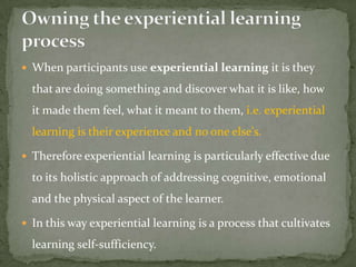  When participants use experiential learning it is they

  that are doing something and discover what it is like, how
  it made them feel, what it meant to them, i.e. experiential
  learning is their experience and no one else's.

 Therefore experiential learning is particularly effective due

  to its holistic approach of addressing cognitive, emotional
  and the physical aspect of the learner.

 In this way experiential learning is a process that cultivates

  learning self-sufficiency.
 