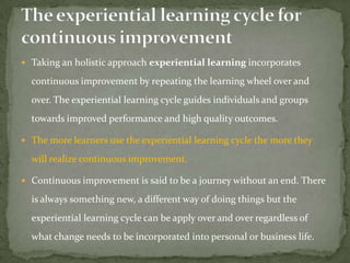  Taking an holistic approach experiential learning incorporates

  continuous improvement by repeating the learning wheel over and
  over. The experiential learning cycle guides individuals and groups
  towards improved performance and high quality outcomes.

 The more learners use the experiential learning cycle the more they

  will realize continuous improvement.

 Continuous improvement is said to be a journey without an end. There

  is always something new, a different way of doing things but the
  experiential learning cycle can be apply over and over regardless of
  what change needs to be incorporated into personal or business life.
 
