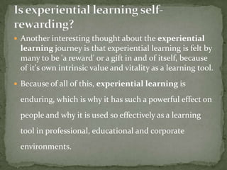  Another interesting thought about the experiential
 learning journey is that experiential learning is felt by
 many to be 'a reward' or a gift in and of itself, because
 of it's own intrinsic value and vitality as a learning tool.
 Because of all of this, experiential learning is

 enduring, which is why it has such a powerful effect on
 people and why it is used so effectively as a learning
 tool in professional, educational and corporate
 environments.
 