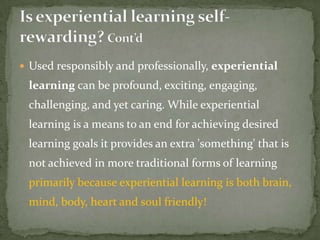  Used responsibly and professionally, experiential
 learning can be profound, exciting, engaging,
 challenging, and yet caring. While experiential
 learning is a means to an end for achieving desired
 learning goals it provides an extra 'something' that is
 not achieved in more traditional forms of learning
 primarily because experiential learning is both brain,
 mind, body, heart and soul friendly!
 
