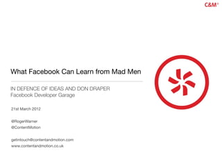 What Facebook Can Learn from Mad Men

IN DEFENCE OF IDEAS AND DON DRAPER
Facebook Developer Garage

21st March 2012


@RogerWarner
@ContentMotion


getintouch@contentandmotion.com
www.contentandmotion.co.uk
 