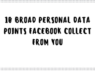10 BROAD PERSONAL DATA
POINTS FACEBOOK COLLECT
FROM YOU
 