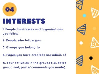 INTERESTS
1. People, businesses and organisations
you follow
2. People who follow you
3. Groups you belong to
4. Pages you have created/ are admin of
5. Your activities in the groups (i.e. dates
you joined, posts/ comments you made)
04
 