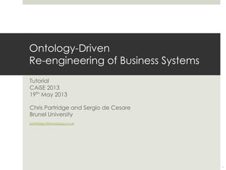 Ontology-Driven
Re-engineering of Business Systems
Tutorial
CAiSE 2013
19th
May 2013
Chris Partridge and Sergio de Cesare
Brunel University
partridgec@borogroup.co.uk
1
 