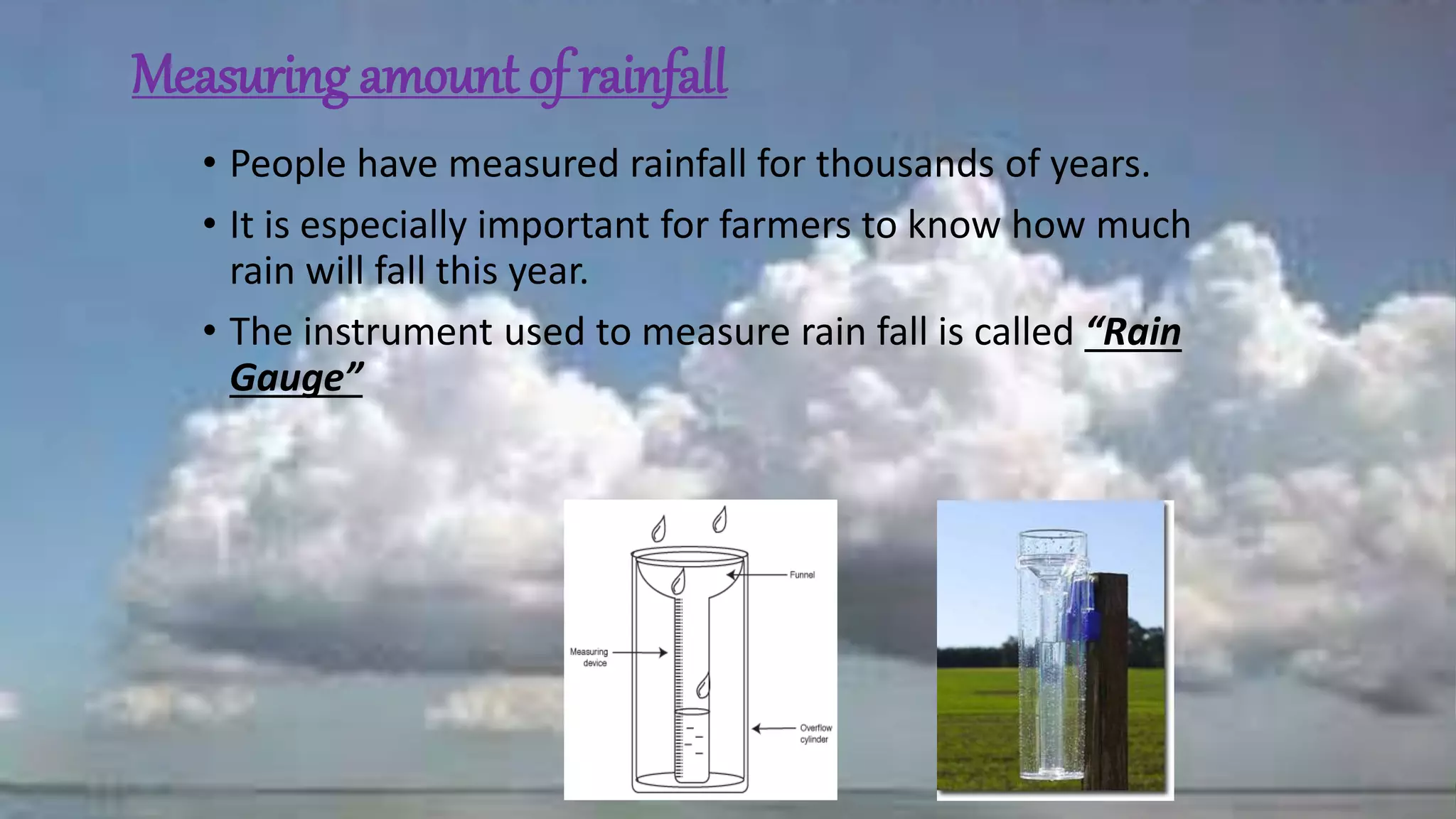 Measuring amount of rainfall
• People have measured rainfall for thousands of years.
• It is especially important for farmers to know how much
rain will fall this year.
• The instrument used to measure rain fall is called “Rain
Gauge”
 