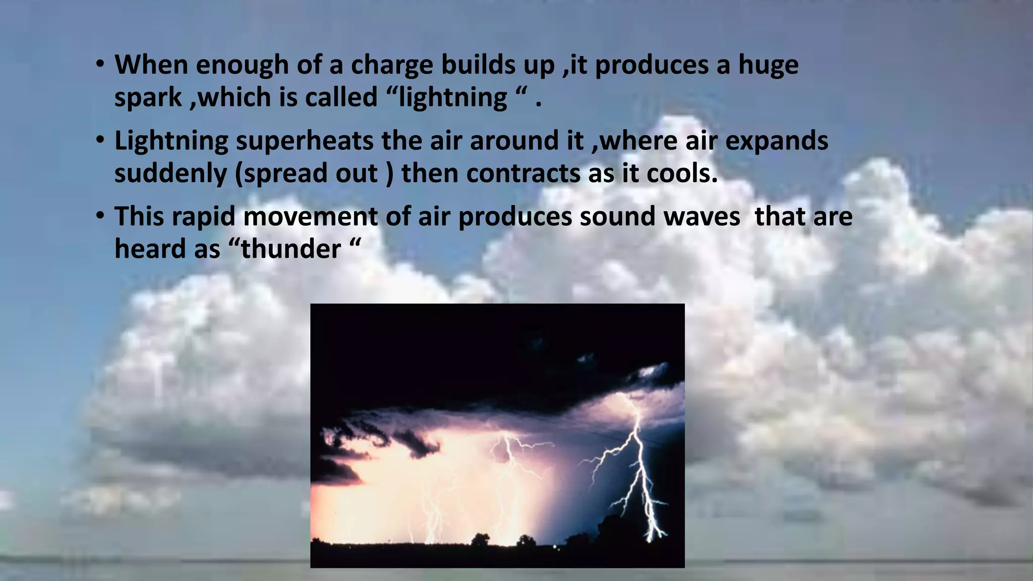 • When enough of a charge builds up ,it produces a huge
spark ,which is called “lightning “ .
• Lightning superheats the air around it ,where air expands
suddenly (spread out ) then contracts as it cools.
• This rapid movement of air produces sound waves that are
heard as “thunder “
 