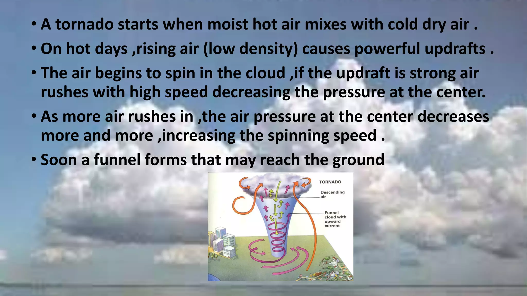 • A tornado starts when moist hot air mixes with cold dry air .
• On hot days ,rising air (low density) causes powerful updrafts .
• The air begins to spin in the cloud ,if the updraft is strong air
rushes with high speed decreasing the pressure at the center.
• As more air rushes in ,the air pressure at the center decreases
more and more ,increasing the spinning speed .
• Soon a funnel forms that may reach the ground
 