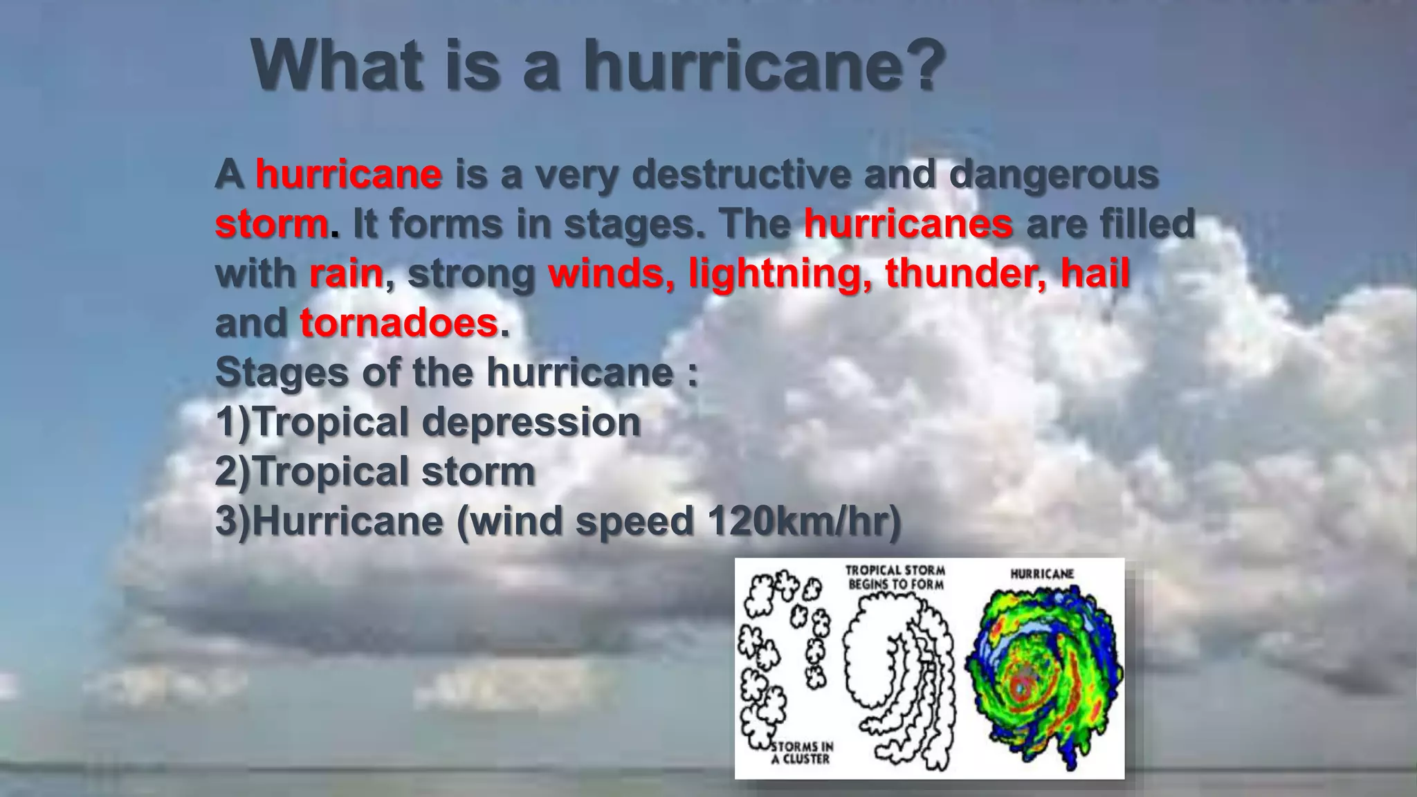 What is a hurricane?
A hurricane is a very destructive and dangerous
storm. It forms in stages. The hurricanes are filled
with rain, strong winds, lightning, thunder, hail
and tornadoes.
Stages of the hurricane :
1)Tropical depression
2)Tropical storm
3)Hurricane (wind speed 120km/hr)
 