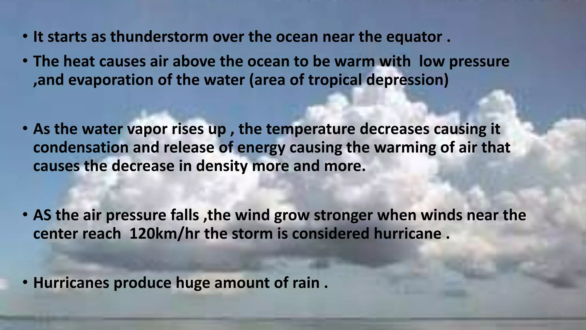• It starts as thunderstorm over the ocean near the equator .
• The heat causes air above the ocean to be warm with low pressure
,and evaporation of the water (area of tropical depression)
• As the water vapor rises up , the temperature decreases causing it
condensation and release of energy causing the warming of air that
causes the decrease in density more and more.
• AS the air pressure falls ,the wind grow stronger when winds near the
center reach 120km/hr the storm is considered hurricane .
• Hurricanes produce huge amount of rain .
 
