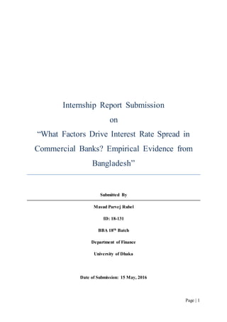Page | 1
Internship Report Submission
on
“What Factors Drive Interest Rate Spread in
Commercial Banks? Empirical Evidence from
Bangladesh”
Submitted By
Masud Parvej Rubel
ID: 18-131
BBA 18th Batch
Department of Finance
University of Dhaka
Date of Submission: 15 May, 2016
 