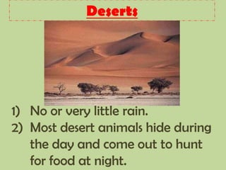 Deserts
1) No or very little rain.
2) Most desert animals hide during
the day and come out to hunt
for food at night.
 