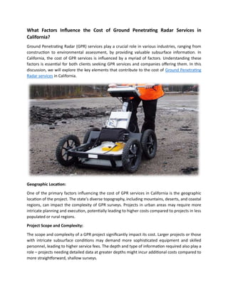 What Factors Influence the Cost of Ground Penetrating Radar Services in
California?
Ground Penetrating Radar (GPR) services play a crucial role in various industries, ranging from
construction to environmental assessment, by providing valuable subsurface information. In
California, the cost of GPR services is influenced by a myriad of factors. Understanding these
factors is essential for both clients seeking GPR services and companies offering them. In this
discussion, we will explore the key elements that contribute to the cost of Ground Penetrating
Radar services in California.
Geographic Location:
One of the primary factors influencing the cost of GPR services in California is the geographic
location of the project. The state's diverse topography, including mountains, deserts, and coastal
regions, can impact the complexity of GPR surveys. Projects in urban areas may require more
intricate planning and execution, potentially leading to higher costs compared to projects in less
populated or rural regions.
Project Scope and Complexity:
The scope and complexity of a GPR project significantly impact its cost. Larger projects or those
with intricate subsurface conditions may demand more sophisticated equipment and skilled
personnel, leading to higher service fees. The depth and type of information required also play a
role – projects needing detailed data at greater depths might incur additional costs compared to
more straightforward, shallow surveys.
 