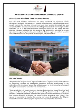 What Factors Make a Good Real Estate Investment Sponsor
How to Become a Good Real Estate Investment Sponsor
Even the most attractive construction real estate investment can experience volatile
performance. Preparing and dealing with systemic and non systemic investment risk presents
enough concerns for investors. Investors want more than anything to mitigate the risk
associated with the real estate investments. One of the principle methods at reducing real estate
investment risk is to effectively evaluate the investment sponsor. We will review the most
desirable character attributes and best practices that distinguishes marginal performing
sponsors from high level performing sponsors. One of the most important questions investors
must ask themselves is; Is the sponsors interest aligned with the investors?
Role of the Sponsor
The principle role of a joint venture or private fund sponsor is to provide transparent leadership
in indentifying, securing and operationally developing profitable opportunities for the
stakeholders. The investment sponsor has a fiduciary duty to the investors by defining and
sharing the foreseeable risk associated with an investment.
The process begins with locating properties that meet the investment criteria of the private fund
or partners. This is achieved through investment offering documents such as a , financial
proforma’s and private placement memorandums. Once the subscriptions are filled or the invest
joint venture agreement is executed, the sponsor will get a property under contract. The
sponsor is responsible for securing the property into escrow, developing the due diligence
research & documents and arranging the required capital to complete the transaction.
 