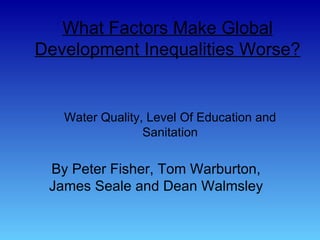 What Factors Make Global Development Inequalities Worse? By Peter Fisher, Tom Warburton, James Seale and Dean Walmsley Water Quality, Level Of Education and Sanitation 