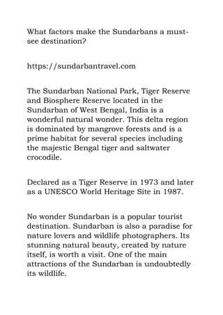 What factors make the Sundarbans a must-
see destination?
https://sundarbantravel.com
The Sundarban National Park, Tiger Reserve
and Biosphere Reserve located in the
Sundarban of West Bengal, India is a
wonderful natural wonder. This delta region
is dominated by mangrove forests and is a
prime habitat for several species including
the majestic Bengal tiger and saltwater
crocodile.
Declared as a Tiger Reserve in 1973 and later
as a UNESCO World Heritage Site in 1987.
No wonder Sundarban is a popular tourist
destination. Sundarban is also a paradise for
nature lovers and wildlife photographers. Its
stunning natural beauty, created by nature
itself, is worth a visit. One of the main
attractions of the Sundarban is undoubtedly
its wildlife.
 