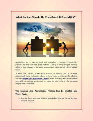 What Factors Should Be Considered Before M&A?
Acquisitions are a way to boost and strengthen a company's competitive
position. But they can also cause problems. Getting a newly merged company
safely to port requires a favorable environment comprised of critical success
factors.
In cities like Toronto, where M&A business is booming due to increased
demand and rising real estate values, we have come up with specific solutions
for new mergers and acquisitions Toronto. After examining the factors behind
successful mergers and acquisitions, we came up with 15 factors for successful
mergers and acquisitions.
The Mergers And Acquisitions Process Can Be Divided Into
Three Parts :
1. The first factor concerns initiating negotiations between the parties (pre-
contract process).
 