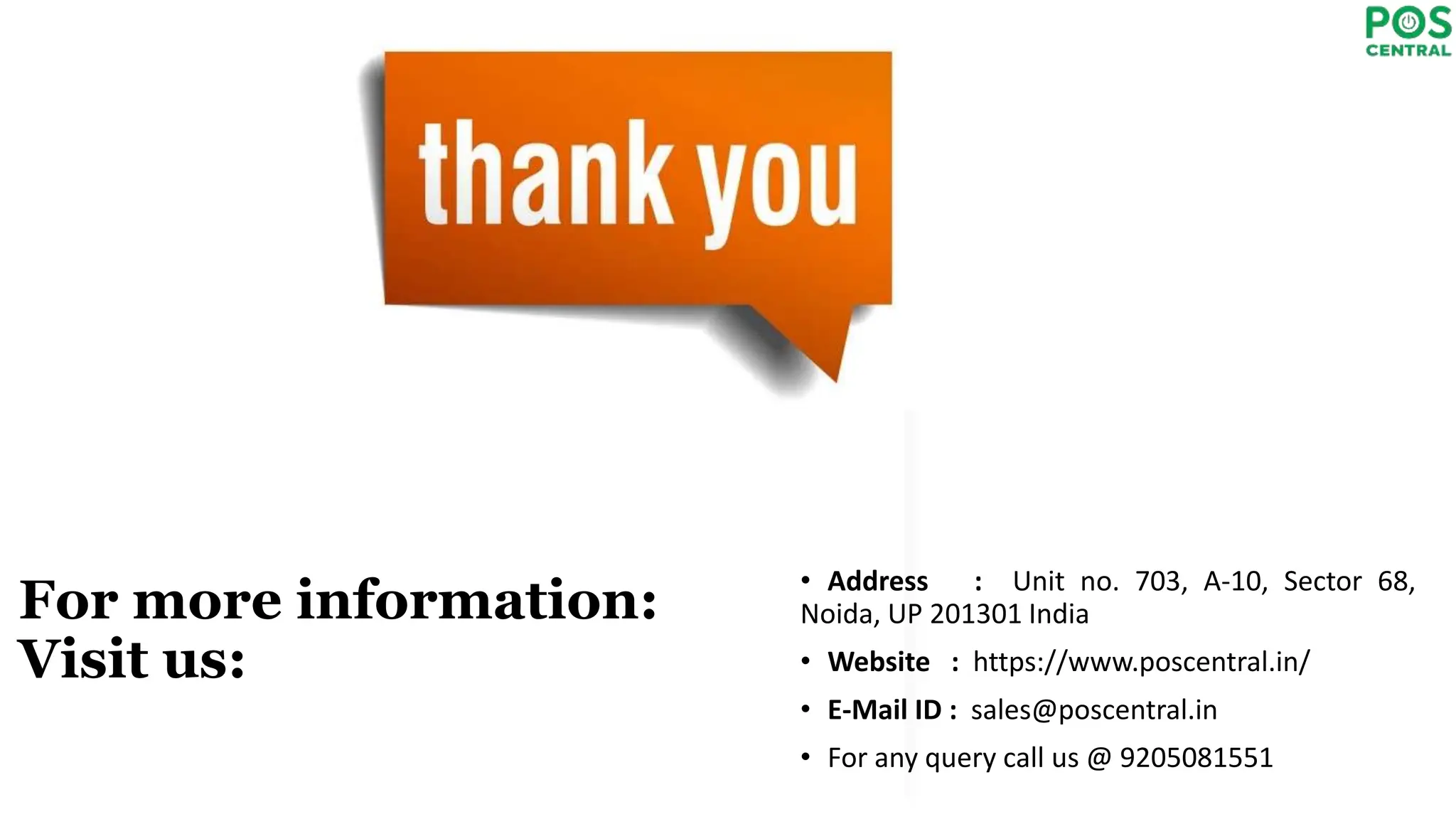 For more information:
Visit us:
• Address : Unit no. 703, A-10, Sector 68,
Noida, UP 201301 India
• Website : https://www.poscentral.in/
• E-Mail ID : sales@poscentral.in
• For any query call us @ 9205081551
 