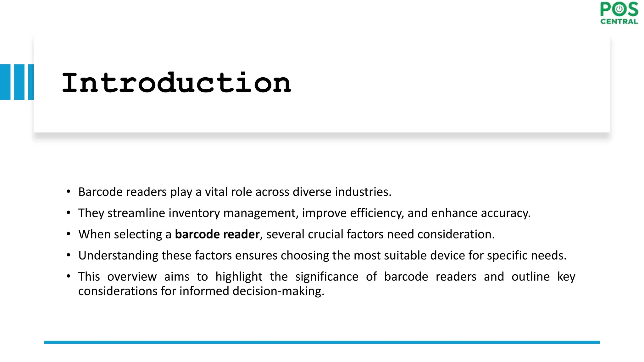 Introduction
• Barcode readers play a vital role across diverse industries.
• They streamline inventory management, improve efficiency, and enhance accuracy.
• When selecting a barcode reader, several crucial factors need consideration.
• Understanding these factors ensures choosing the most suitable device for specific needs.
• This overview aims to highlight the significance of barcode readers and outline key
considerations for informed decision-making.
 