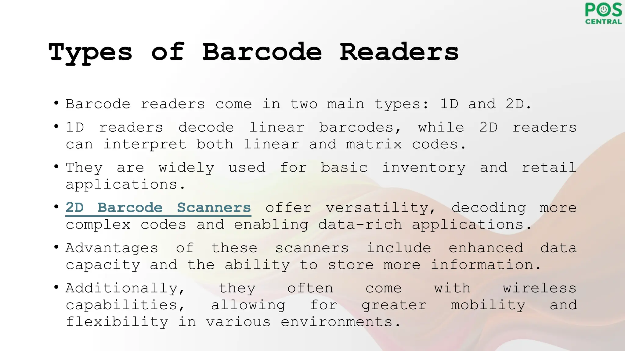 Types of Barcode Readers
• Barcode readers come in two main types: 1D and 2D.
• 1D readers decode linear barcodes, while 2D readers
can interpret both linear and matrix codes.
• They are widely used for basic inventory and retail
applications.
• 2D Barcode Scanners offer versatility, decoding more
complex codes and enabling data-rich applications.
• Advantages of these scanners include enhanced data
capacity and the ability to store more information.
• Additionally, they often come with wireless
capabilities, allowing for greater mobility and
flexibility in various environments.
 