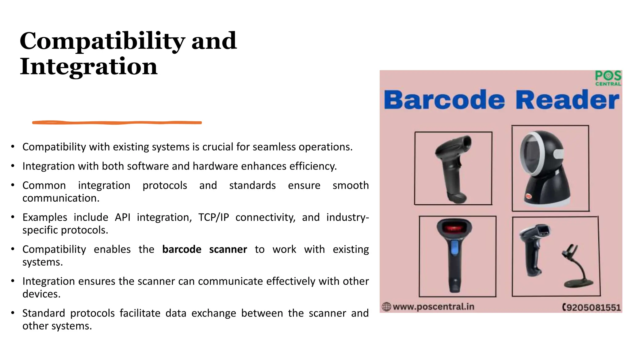Compatibility and
Integration
• Compatibility with existing systems is crucial for seamless operations.
• Integration with both software and hardware enhances efficiency.
• Common integration protocols and standards ensure smooth
communication.
• Examples include API integration, TCP/IP connectivity, and industry-
specific protocols.
• Compatibility enables the barcode scanner to work with existing
systems.
• Integration ensures the scanner can communicate effectively with other
devices.
• Standard protocols facilitate data exchange between the scanner and
other systems.
 