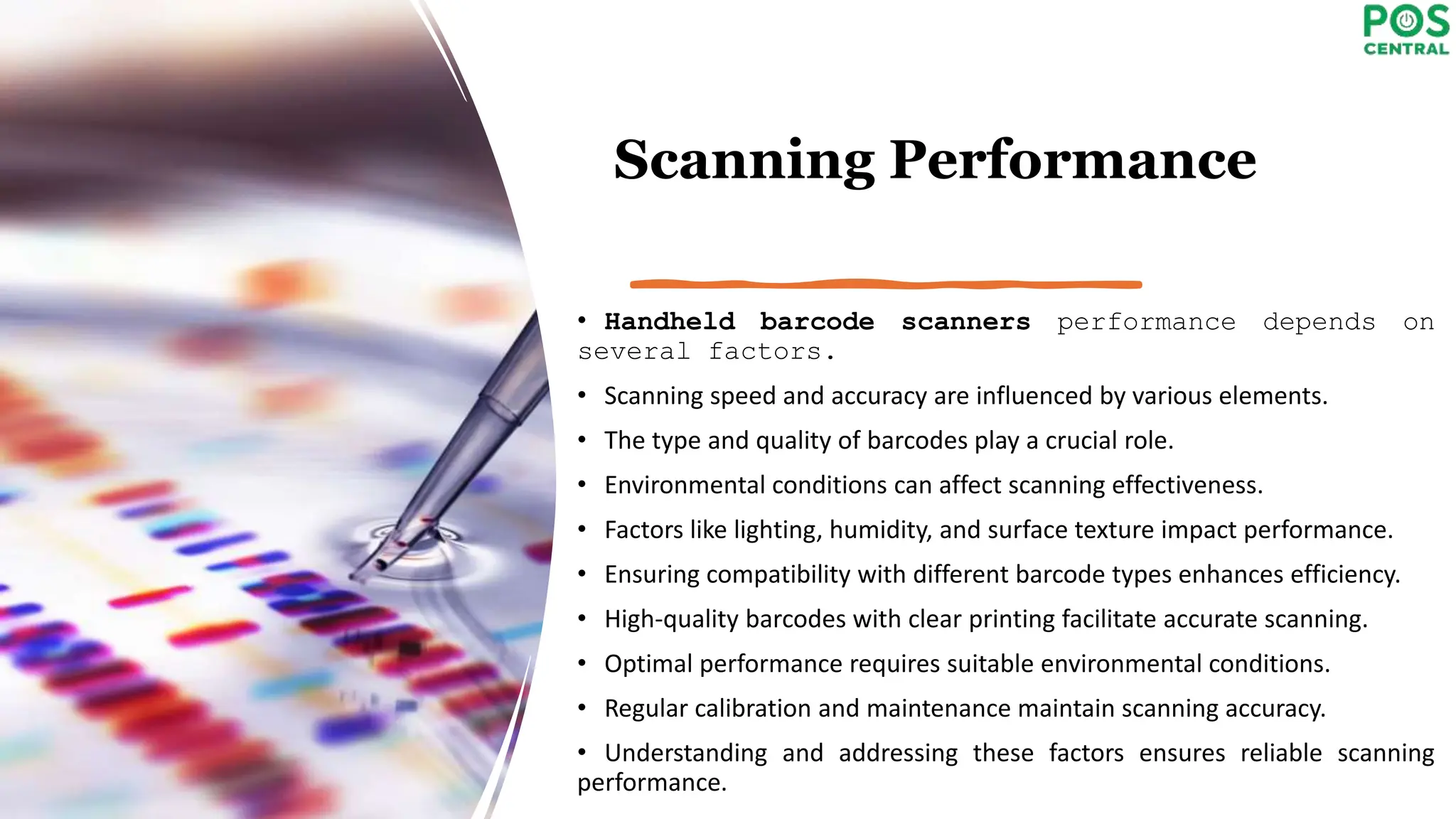 Scanning Performance
• Handheld barcode scanners performance depends on
several factors.
• Scanning speed and accuracy are influenced by various elements.
• The type and quality of barcodes play a crucial role.
• Environmental conditions can affect scanning effectiveness.
• Factors like lighting, humidity, and surface texture impact performance.
• Ensuring compatibility with different barcode types enhances efficiency.
• High-quality barcodes with clear printing facilitate accurate scanning.
• Optimal performance requires suitable environmental conditions.
• Regular calibration and maintenance maintain scanning accuracy.
• Understanding and addressing these factors ensures reliable scanning
performance.
 