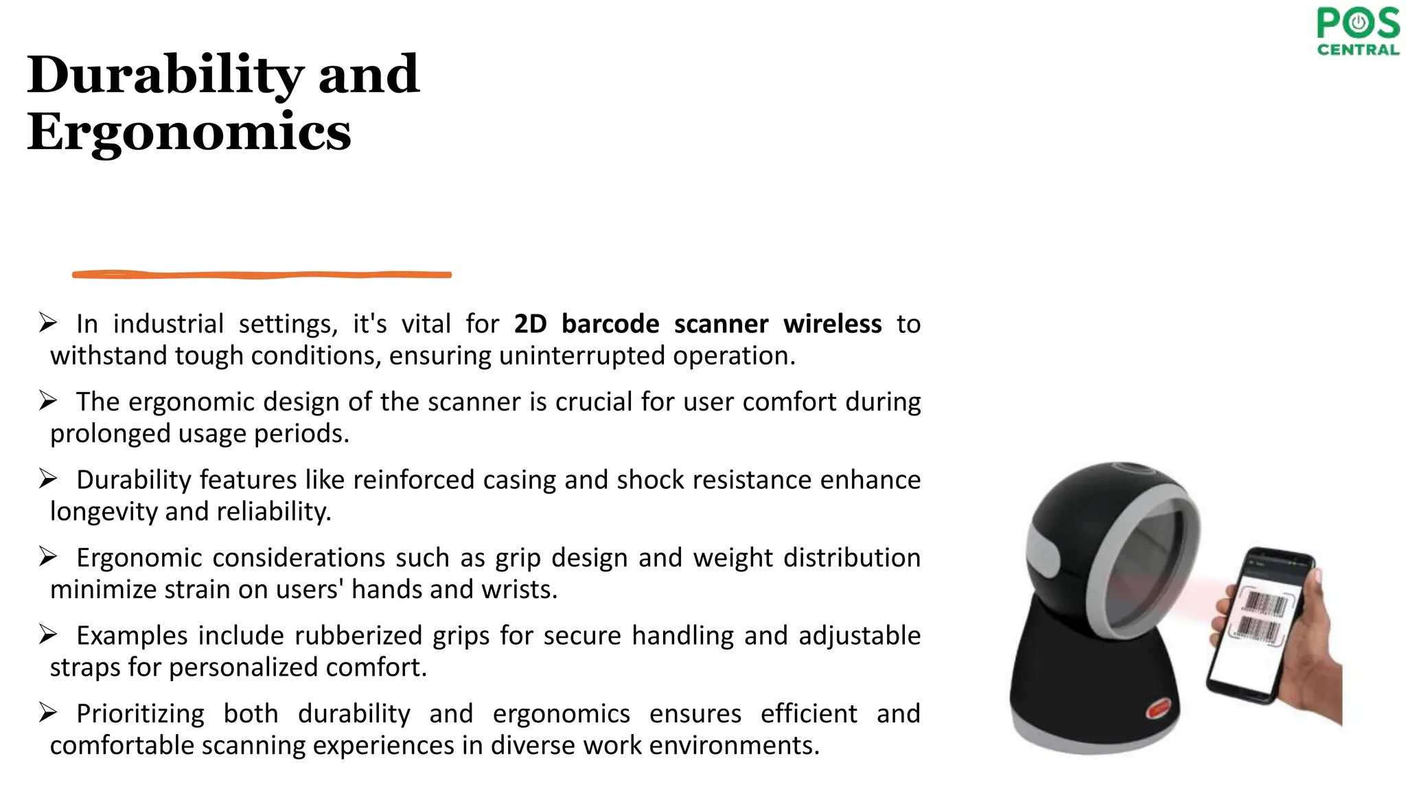 Durability and
Ergonomics
 In industrial settings, it's vital for 2D barcode scanner wireless to
withstand tough conditions, ensuring uninterrupted operation.
 The ergonomic design of the scanner is crucial for user comfort during
prolonged usage periods.
 Durability features like reinforced casing and shock resistance enhance
longevity and reliability.
 Ergonomic considerations such as grip design and weight distribution
minimize strain on users' hands and wrists.
 Examples include rubberized grips for secure handling and adjustable
straps for personalized comfort.
 Prioritizing both durability and ergonomics ensures efficient and
comfortable scanning experiences in diverse work environments.
 