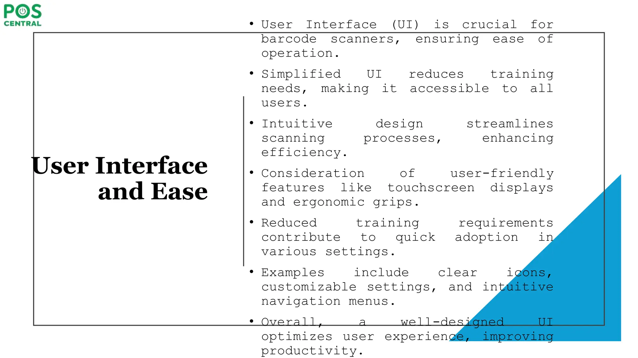 User Interface
and Ease
• User Interface (UI) is crucial for
barcode scanners, ensuring ease of
operation.
• Simplified UI reduces training
needs, making it accessible to all
users.
• Intuitive design streamlines
scanning processes, enhancing
efficiency.
• Consideration of user-friendly
features like touchscreen displays
and ergonomic grips.
• Reduced training requirements
contribute to quick adoption in
various settings.
• Examples include clear icons,
customizable settings, and intuitive
navigation menus.
• Overall, a well-designed UI
optimizes user experience, improving
productivity.
 
