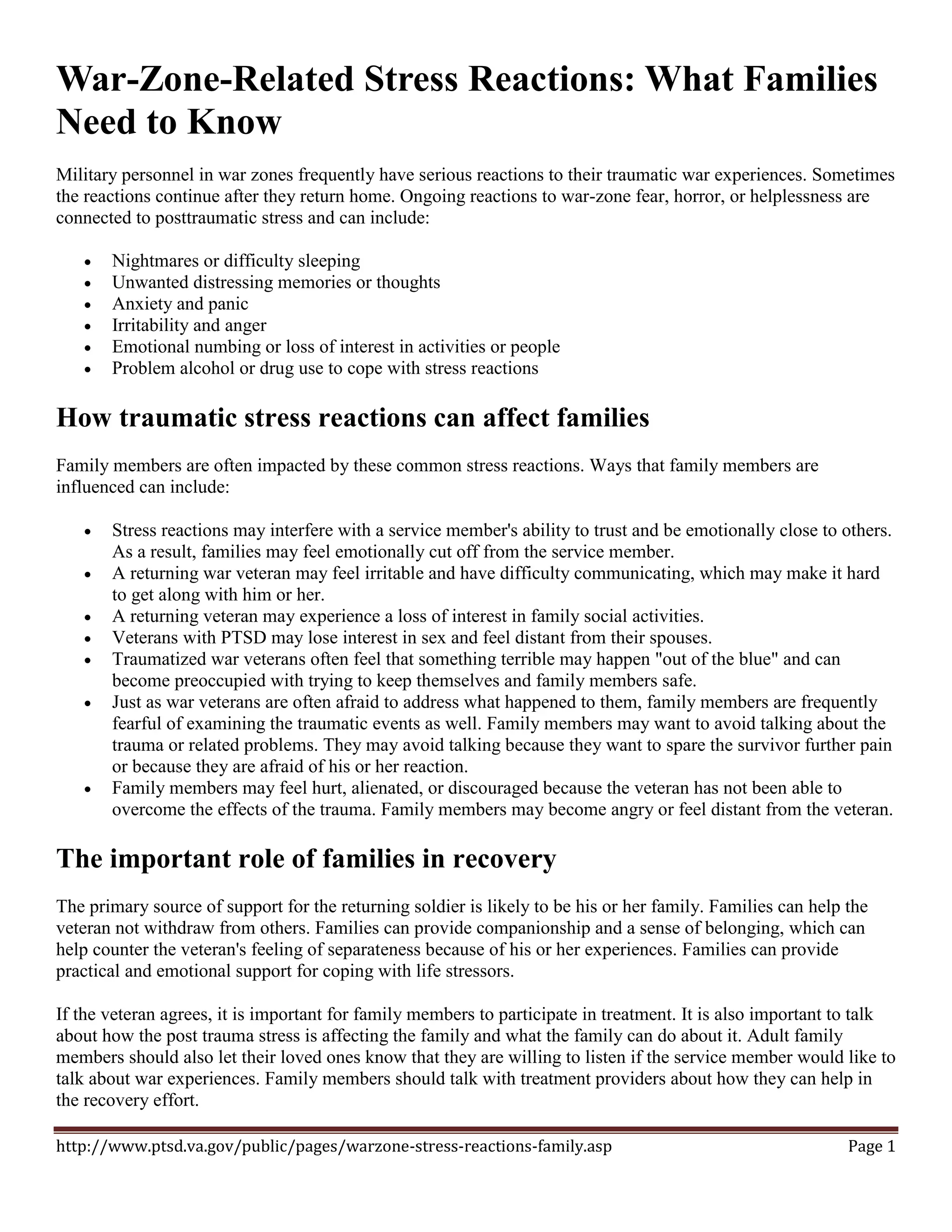 War-Zone-Related Stress Reactions: What Families
Need to Know
Military personnel in war zones frequently have serious reactions to their traumatic war experiences. Sometimes
the reactions continue after they return home. Ongoing reactions to war-zone fear, horror, or helplessness are
connected to posttraumatic stress and can include:

      Nightmares or difficulty sleeping
      Unwanted distressing memories or thoughts
      Anxiety and panic
      Irritability and anger
      Emotional numbing or loss of interest in activities or people
      Problem alcohol or drug use to cope with stress reactions

How traumatic stress reactions can affect families
Family members are often impacted by these common stress reactions. Ways that family members are
influenced can include:

      Stress reactions may interfere with a service member's ability to trust and be emotionally close to others.
       As a result, families may feel emotionally cut off from the service member.
      A returning war veteran may feel irritable and have difficulty communicating, which may make it hard
       to get along with him or her.
      A returning veteran may experience a loss of interest in family social activities.
      Veterans with PTSD may lose interest in sex and feel distant from their spouses.
      Traumatized war veterans often feel that something terrible may happen "out of the blue" and can
       become preoccupied with trying to keep themselves and family members safe.
      Just as war veterans are often afraid to address what happened to them, family members are frequently
       fearful of examining the traumatic events as well. Family members may want to avoid talking about the
       trauma or related problems. They may avoid talking because they want to spare the survivor further pain
       or because they are afraid of his or her reaction.
      Family members may feel hurt, alienated, or discouraged because the veteran has not been able to
       overcome the effects of the trauma. Family members may become angry or feel distant from the veteran.

The important role of families in recovery
The primary source of support for the returning soldier is likely to be his or her family. Families can help the
veteran not withdraw from others. Families can provide companionship and a sense of belonging, which can
help counter the veteran's feeling of separateness because of his or her experiences. Families can provide
practical and emotional support for coping with life stressors.

If the veteran agrees, it is important for family members to participate in treatment. It is also important to talk
about how the post trauma stress is affecting the family and what the family can do about it. Adult family
members should also let their loved ones know that they are willing to listen if the service member would like to
talk about war experiences. Family members should talk with treatment providers about how they can help in
the recovery effort.

http://www.ptsd.va.gov/public/pages/warzone-stress-reactions-family.asp                                      Page 1
 