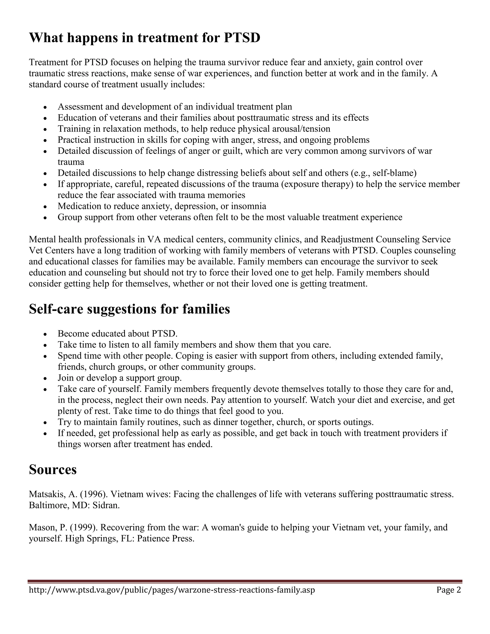 What happens in treatment for PTSD
Treatment for PTSD focuses on helping the trauma survivor reduce fear and anxiety, gain control over
traumatic stress reactions, make sense of war experiences, and function better at work and in the family. A
standard course of treatment usually includes:

      Assessment and development of an individual treatment plan
      Education of veterans and their families about posttraumatic stress and its effects
      Training in relaxation methods, to help reduce physical arousal/tension
      Practical instruction in skills for coping with anger, stress, and ongoing problems
      Detailed discussion of feelings of anger or guilt, which are very common among survivors of war
       trauma
      Detailed discussions to help change distressing beliefs about self and others (e.g., self-blame)
      If appropriate, careful, repeated discussions of the trauma (exposure therapy) to help the service member
       reduce the fear associated with trauma memories
      Medication to reduce anxiety, depression, or insomnia
      Group support from other veterans often felt to be the most valuable treatment experience

Mental health professionals in VA medical centers, community clinics, and Readjustment Counseling Service
Vet Centers have a long tradition of working with family members of veterans with PTSD. Couples counseling
and educational classes for families may be available. Family members can encourage the survivor to seek
education and counseling but should not try to force their loved one to get help. Family members should
consider getting help for themselves, whether or not their loved one is getting treatment.

Self-care suggestions for families
      Become educated about PTSD.
      Take time to listen to all family members and show them that you care.
      Spend time with other people. Coping is easier with support from others, including extended family,
       friends, church groups, or other community groups.
      Join or develop a support group.
      Take care of yourself. Family members frequently devote themselves totally to those they care for and,
       in the process, neglect their own needs. Pay attention to yourself. Watch your diet and exercise, and get
       plenty of rest. Take time to do things that feel good to you.
      Try to maintain family routines, such as dinner together, church, or sports outings.
      If needed, get professional help as early as possible, and get back in touch with treatment providers if
       things worsen after treatment has ended.

Sources
Matsakis, A. (1996). Vietnam wives: Facing the challenges of life with veterans suffering posttraumatic stress.
Baltimore, MD: Sidran.

Mason, P. (1999). Recovering from the war: A woman's guide to helping your Vietnam vet, your family, and
yourself. High Springs, FL: Patience Press.




http://www.ptsd.va.gov/public/pages/warzone-stress-reactions-family.asp                                    Page 2
 