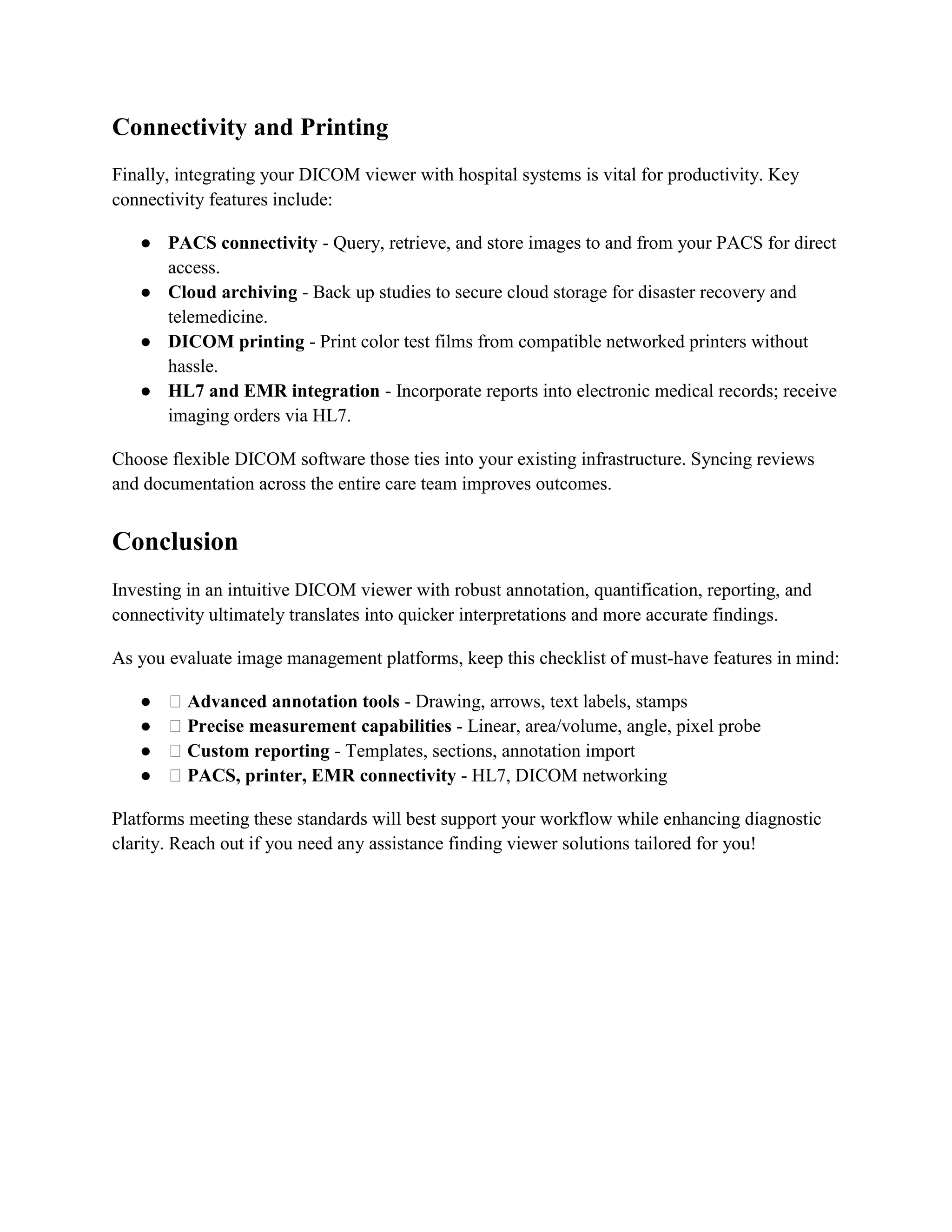 Connectivity and Printing
Finally, integrating your DICOM viewer with hospital systems is vital for productivity. Key
connectivity features include:
● PACS connectivity - Query, retrieve, and store images to and from your PACS for direct
access.
● Cloud archiving - Back up studies to secure cloud storage for disaster recovery and
telemedicine.
● DICOM printing - Print color test films from compatible networked printers without
hassle.
● HL7 and EMR integration - Incorporate reports into electronic medical records; receive
imaging orders via HL7.
Choose flexible DICOM software those ties into your existing infrastructure. Syncing reviews
and documentation across the entire care team improves outcomes.
Conclusion
Investing in an intuitive DICOM viewer with robust annotation, quantification, reporting, and
connectivity ultimately translates into quicker interpretations and more accurate findings.
As you evaluate image management platforms, keep this checklist of must-have features in mind:
● ✅Advanced annotation tools - Drawing, arrows, text labels, stamps
● ✅Precise measurement capabilities - Linear, area/volume, angle, pixel probe
● ✅Custom reporting - Templates, sections, annotation import
● ✅PACS, printer, EMR connectivity - HL7, DICOM networking
Platforms meeting these standards will best support your workflow while enhancing diagnostic
clarity. Reach out if you need any assistance finding viewer solutions tailored for you!
 