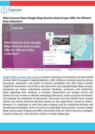What Features Does Google Maps Reviews Data Scraper Offer For Efficient
Data Collection?
Google Maps reviews data scraping involves collecting and analyzing user-generated
reviews from the popular mapping platform. With millions of reviews covering various
businesses, landmarks, and points of interest worldwide, this data holds valuable
insights for businesses, researchers, and consumers. By scraping Google Maps reviews,
businesses can better understand customer feedback, sentiment, and satisfaction
levels regarding their products or services. Researchers can analyze trends and
patterns in user reviews to identify emerging preferences, assess customer sentiment,
and evaluate the reputation of businesses. Consumers can also benefit from scraped
reviews by making informed decisions based on the experiences shared by others.
However, it's important to note that data scraping must be conducted ethically and
complying with Google's terms of service to avoid legal repercussions. Overall, Google
Maps reviews data scraping and offers information that can inform business strategies,
research endeavors, and consumer choices in today's digital age.
 