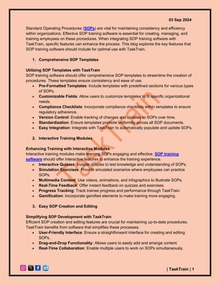 03 Sep 2024
| TaskTrain | 1
Standard Operating Procedures (SOPs) are vital for maintaining consistency and efficiency
within organizations. Effective SOP training software is essential for creating, managing, and
training employees on these procedures. When integrating SOP training software with
TaskTrain, specific features can enhance the process. This blog explores the key features that
SOP training software should include for optimal use with TaskTrain.
1. Comprehensive SOP Templates
Utilizing SOP Templates with TaskTrain
SOP training software should offer comprehensive SOP templates to streamline the creation of
procedures. These templates ensure consistency and ease of use.
• Pre-Formatted Templates: Include templates with predefined sections for various types
of SOPs.
• Customizable Fields: Allow users to customize templates to fit specific organizational
needs.
• Compliance Checklists: Incorporate compliance checklists within templates to ensure
regulatory adherence.
• Version Control: Enable tracking of changes and updates to SOPs over time.
• Standardization: Ensure templates promote uniformity across all SOP documents.
• Easy Integration: Integrate with TaskTrain to automatically populate and update SOPs.
2. Interactive Training Modules
Enhancing Training with Interactive Modules
Interactive training modules make learning SOPs engaging and effective. SOP training
software should offer interactive features to enhance the training experience.
• Interactive Quizzes: Include quizzes to test knowledge and understanding of SOPs.
• Simulation Exercises: Provide simulated scenarios where employees can practice
SOPs.
• Multimedia Content: Use videos, animations, and infographics to illustrate SOPs.
• Real-Time Feedback: Offer instant feedback on quizzes and exercises.
• Progress Tracking: Track trainee progress and performance through TaskTrain.
• Gamification: Incorporate gamified elements to make training more engaging.
3. Easy SOP Creation and Editing
Simplifying SOP Development with TaskTrain
Efficient SOP creation and editing features are crucial for maintaining up-to-date procedures.
TaskTrain benefits from software that simplifies these processes.
• User-Friendly Interface: Ensure a straightforward interface for creating and editing
SOPs.
• Drag-and-Drop Functionality: Allows users to easily add and arrange content.
• Real-Time Collaboration: Enable multiple users to work on SOPs simultaneously.
 
