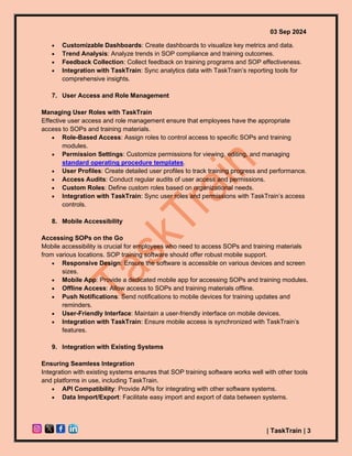 03 Sep 2024
| TaskTrain | 3
• Customizable Dashboards: Create dashboards to visualize key metrics and data.
• Trend Analysis: Analyze trends in SOP compliance and training outcomes.
• Feedback Collection: Collect feedback on training programs and SOP effectiveness.
• Integration with TaskTrain: Sync analytics data with TaskTrain’s reporting tools for
comprehensive insights.
7. User Access and Role Management
Managing User Roles with TaskTrain
Effective user access and role management ensure that employees have the appropriate
access to SOPs and training materials.
• Role-Based Access: Assign roles to control access to specific SOPs and training
modules.
• Permission Settings: Customize permissions for viewing, editing, and managing
standard operating procedure templates.
• User Profiles: Create detailed user profiles to track training progress and performance.
• Access Audits: Conduct regular audits of user access and permissions.
• Custom Roles: Define custom roles based on organizational needs.
• Integration with TaskTrain: Sync user roles and permissions with TaskTrain’s access
controls.
8. Mobile Accessibility
Accessing SOPs on the Go
Mobile accessibility is crucial for employees who need to access SOPs and training materials
from various locations. SOP training software should offer robust mobile support.
• Responsive Design: Ensure the software is accessible on various devices and screen
sizes.
• Mobile App: Provide a dedicated mobile app for accessing SOPs and training modules.
• Offline Access: Allow access to SOPs and training materials offline.
• Push Notifications: Send notifications to mobile devices for training updates and
reminders.
• User-Friendly Interface: Maintain a user-friendly interface on mobile devices.
• Integration with TaskTrain: Ensure mobile access is synchronized with TaskTrain’s
features.
9. Integration with Existing Systems
Ensuring Seamless Integration
Integration with existing systems ensures that SOP training software works well with other tools
and platforms in use, including TaskTrain.
• API Compatibility: Provide APIs for integrating with other software systems.
• Data Import/Export: Facilitate easy import and export of data between systems.
 