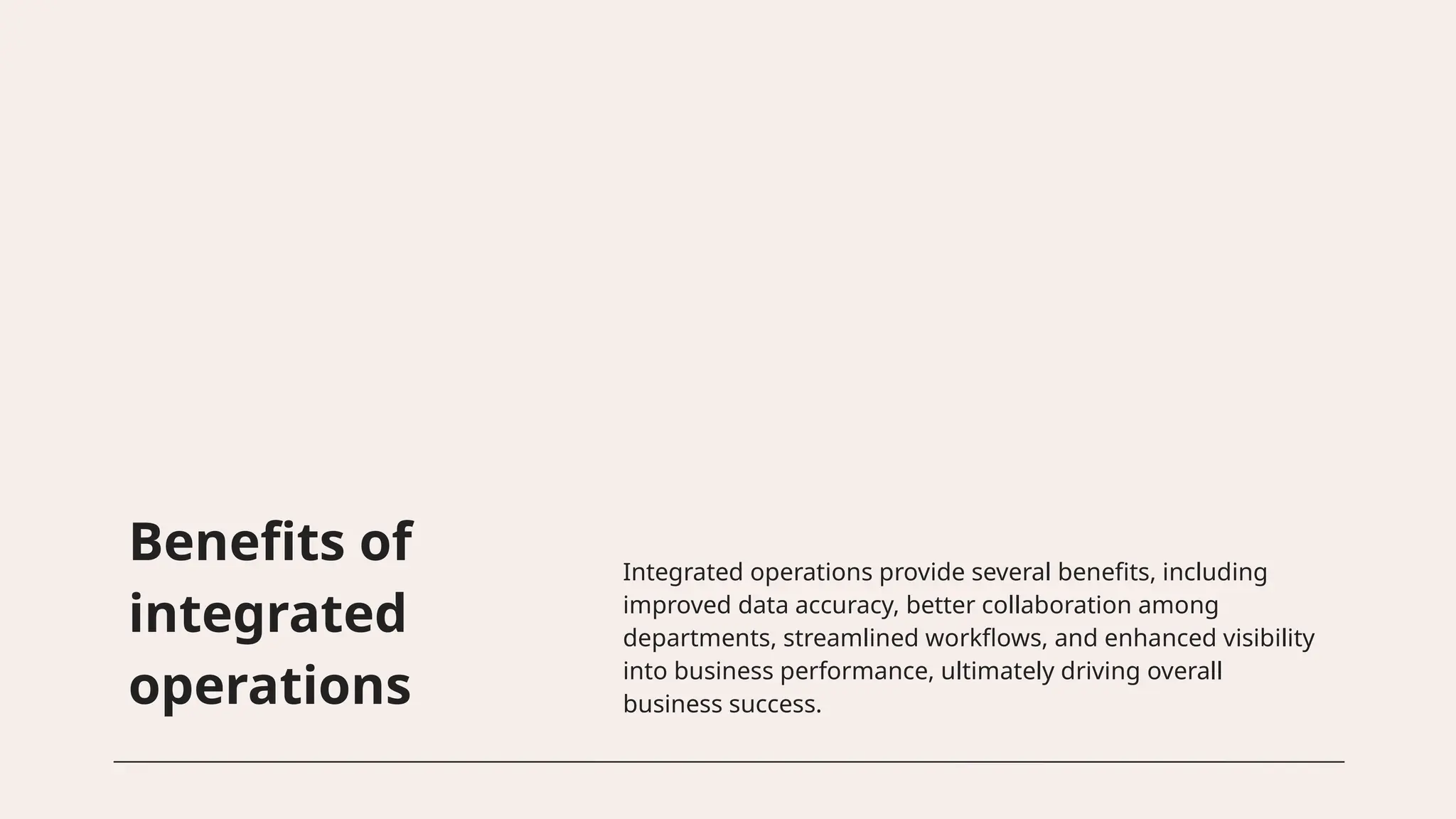 Benefits of
integrated
operations
Integrated operations provide several benefits, including
improved data accuracy, better collaboration among
departments, streamlined workflows, and enhanced visibility
into business performance, ultimately driving overall
business success.
 