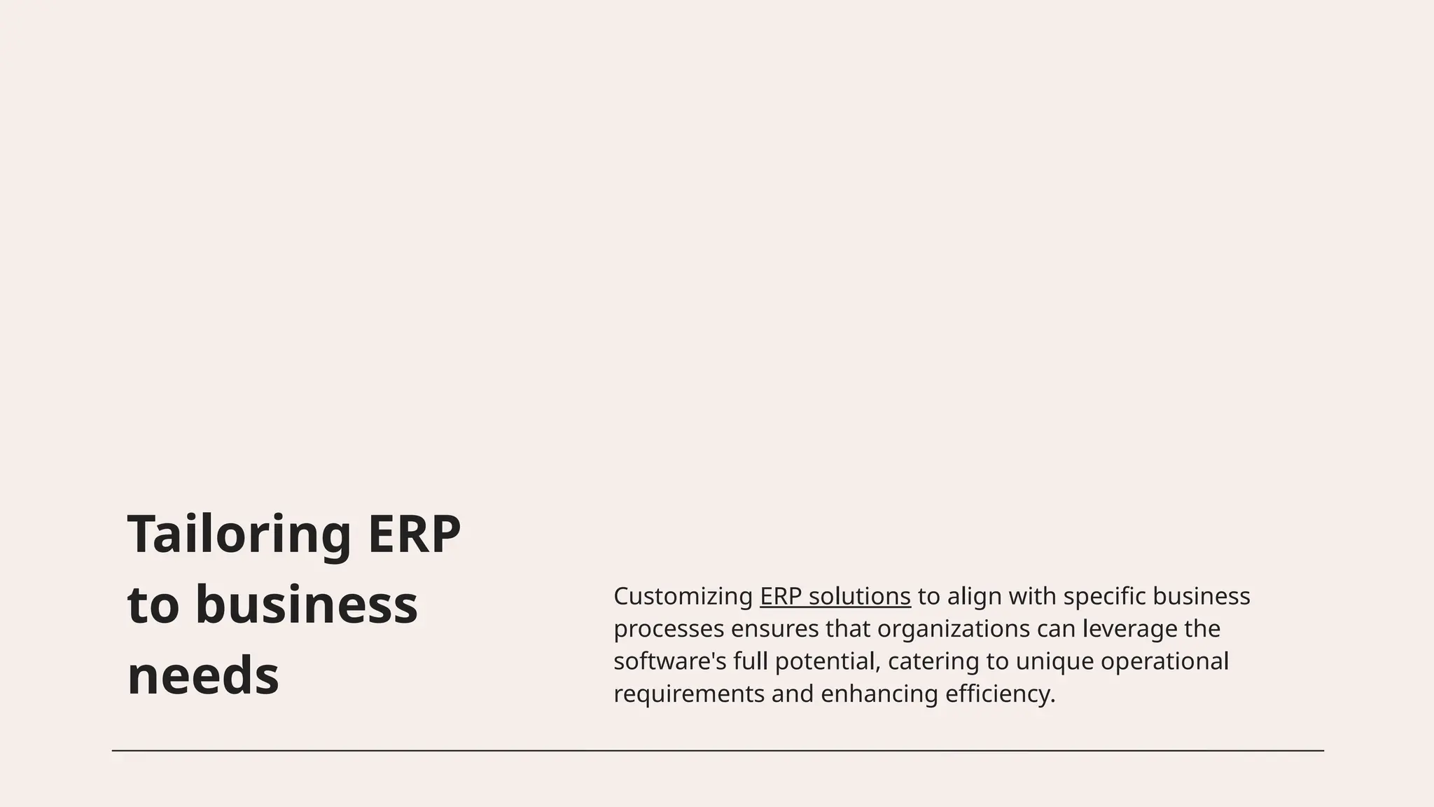 Tailoring ERP
to business
needs
Customizing ERP solutions to align with specific business
processes ensures that organizations can leverage the
software's full potential, catering to unique operational
requirements and enhancing efficiency.
 