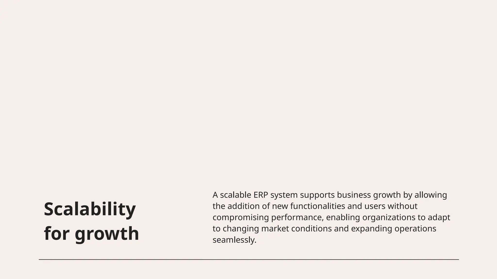 Scalability
for growth
A scalable ERP system supports business growth by allowing
the addition of new functionalities and users without
compromising performance, enabling organizations to adapt
to changing market conditions and expanding operations
seamlessly.
 