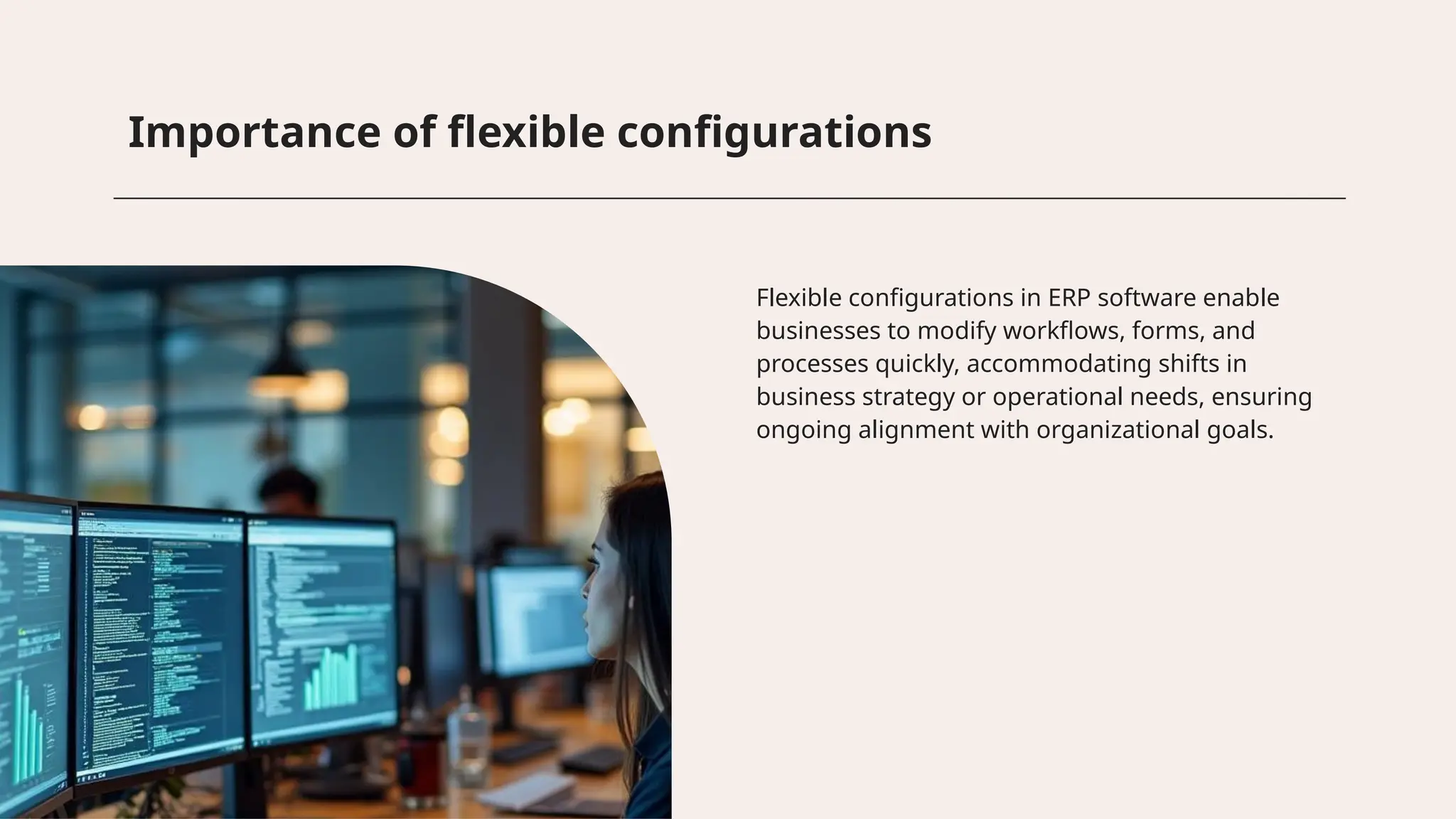 Importance of flexible configurations
Flexible configurations in ERP software enable
businesses to modify workflows, forms, and
processes quickly, accommodating shifts in
business strategy or operational needs, ensuring
ongoing alignment with organizational goals.
 