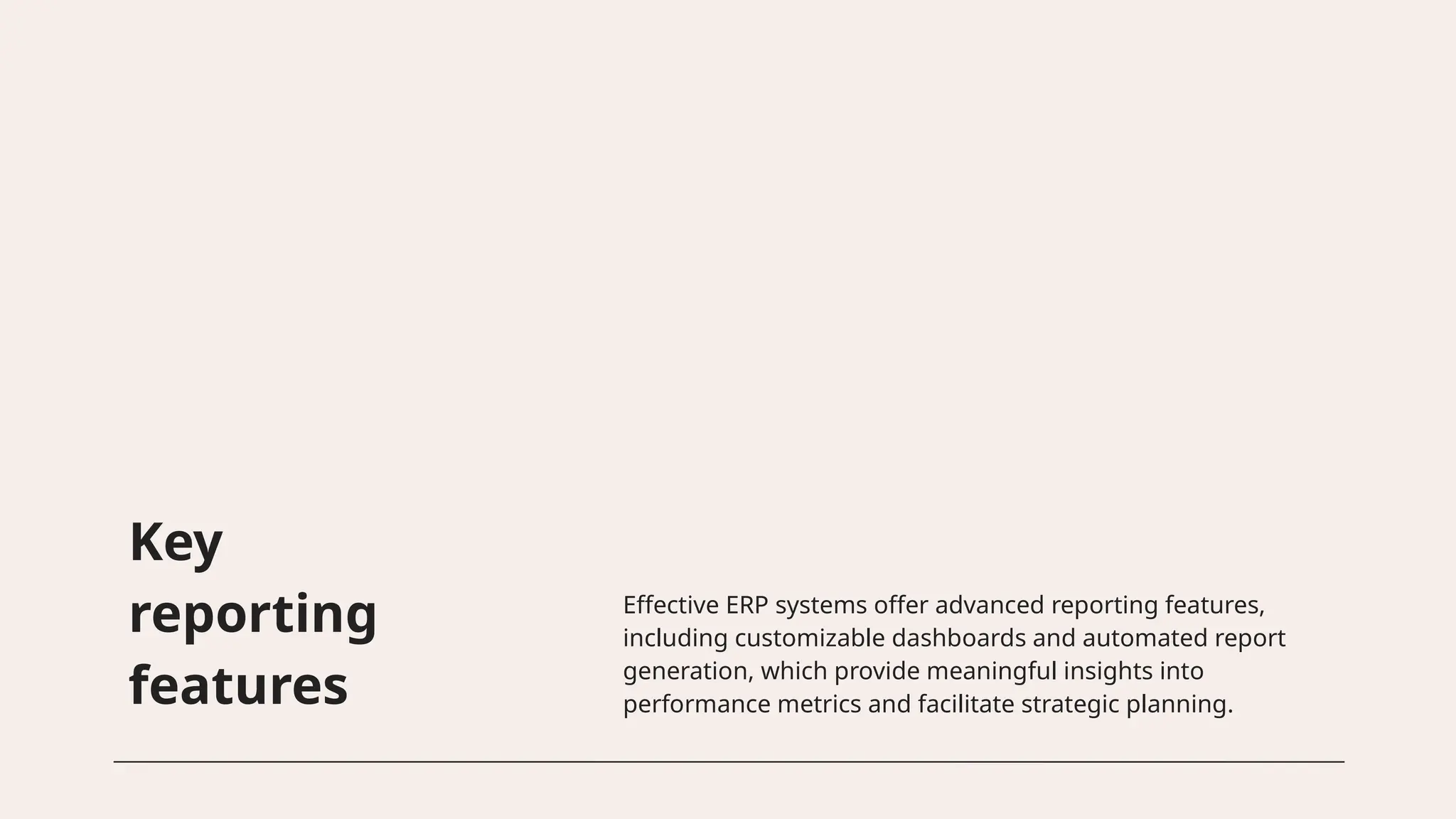 Key
reporting
features
Effective ERP systems offer advanced reporting features,
including customizable dashboards and automated report
generation, which provide meaningful insights into
performance metrics and facilitate strategic planning.
 