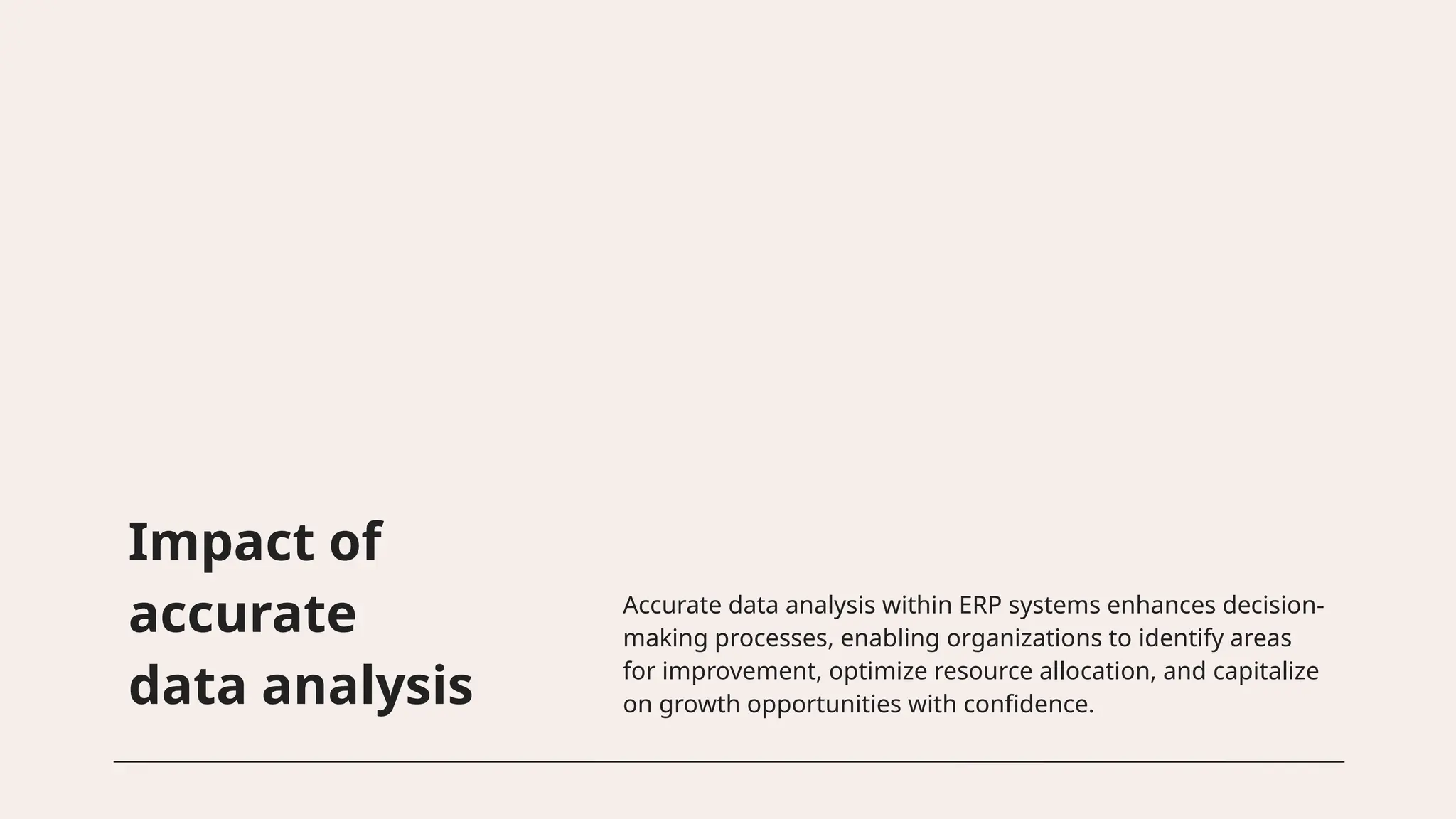 Impact of
accurate
data analysis
Accurate data analysis within ERP systems enhances decision-
making processes, enabling organizations to identify areas
for improvement, optimize resource allocation, and capitalize
on growth opportunities with confidence.
 
