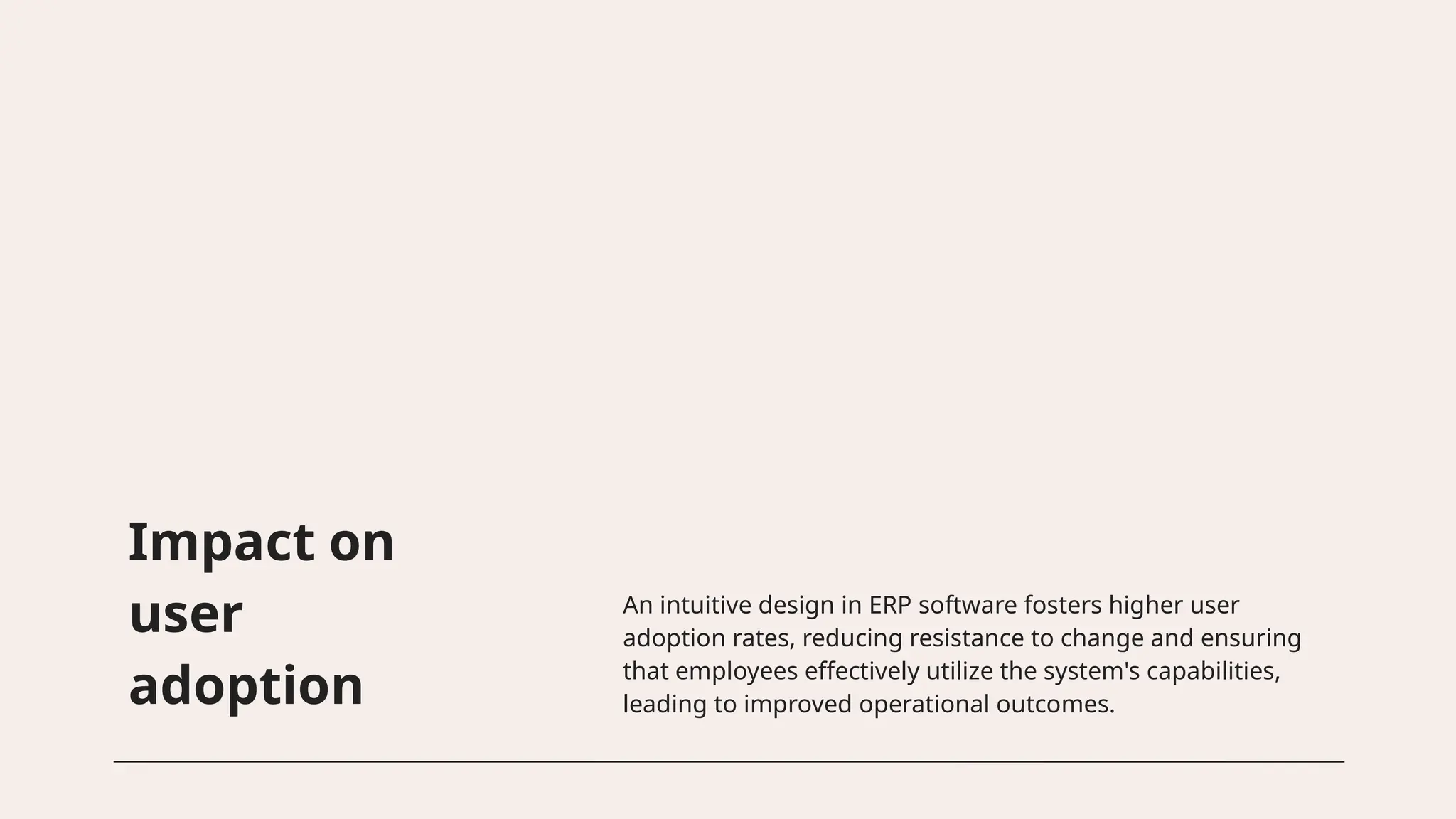Impact on
user
adoption
An intuitive design in ERP software fosters higher user
adoption rates, reducing resistance to change and ensuring
that employees effectively utilize the system's capabilities,
leading to improved operational outcomes.
 
