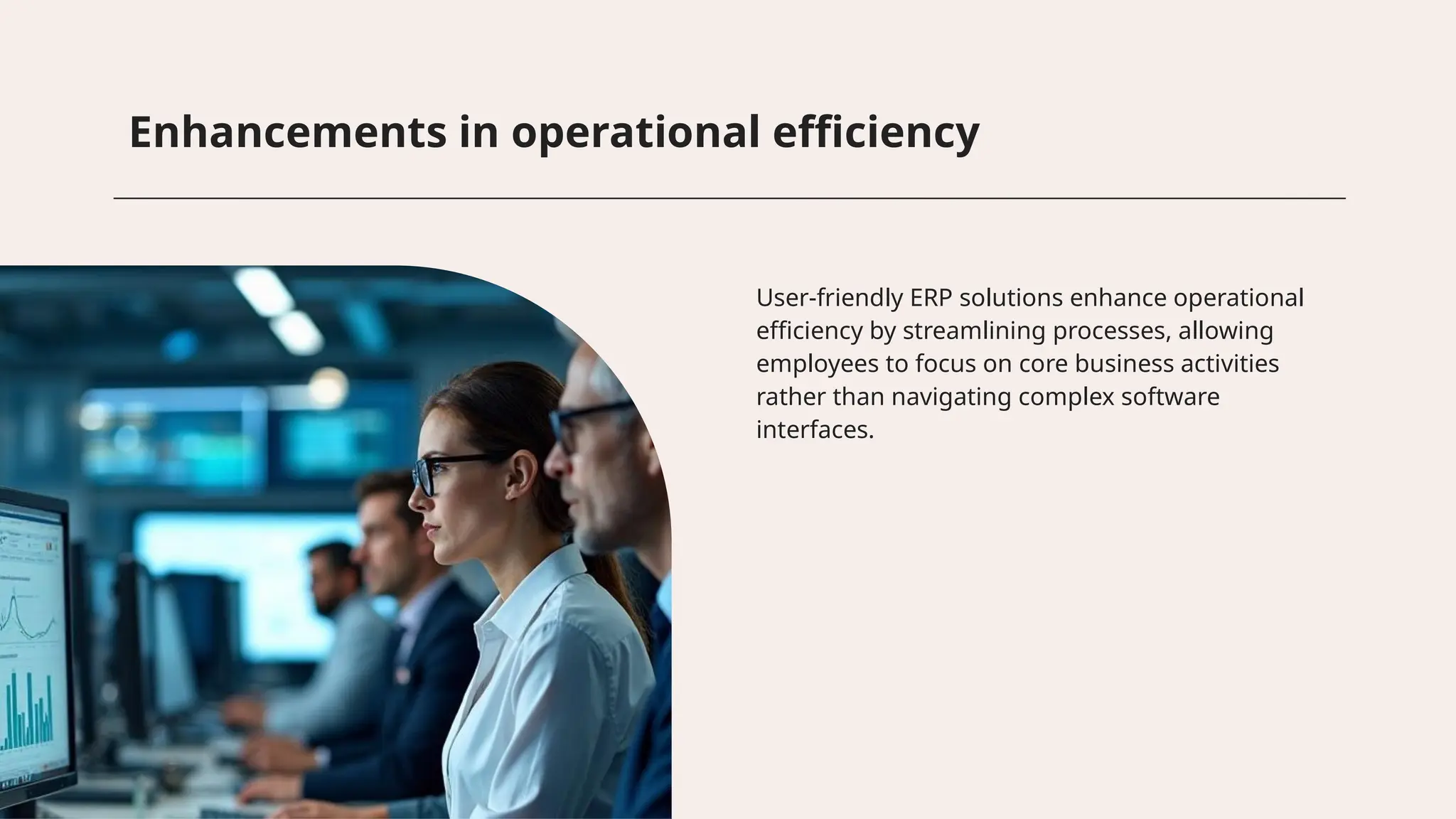 Enhancements in operational efficiency
User-friendly ERP solutions enhance operational
efficiency by streamlining processes, allowing
employees to focus on core business activities
rather than navigating complex software
interfaces.
 