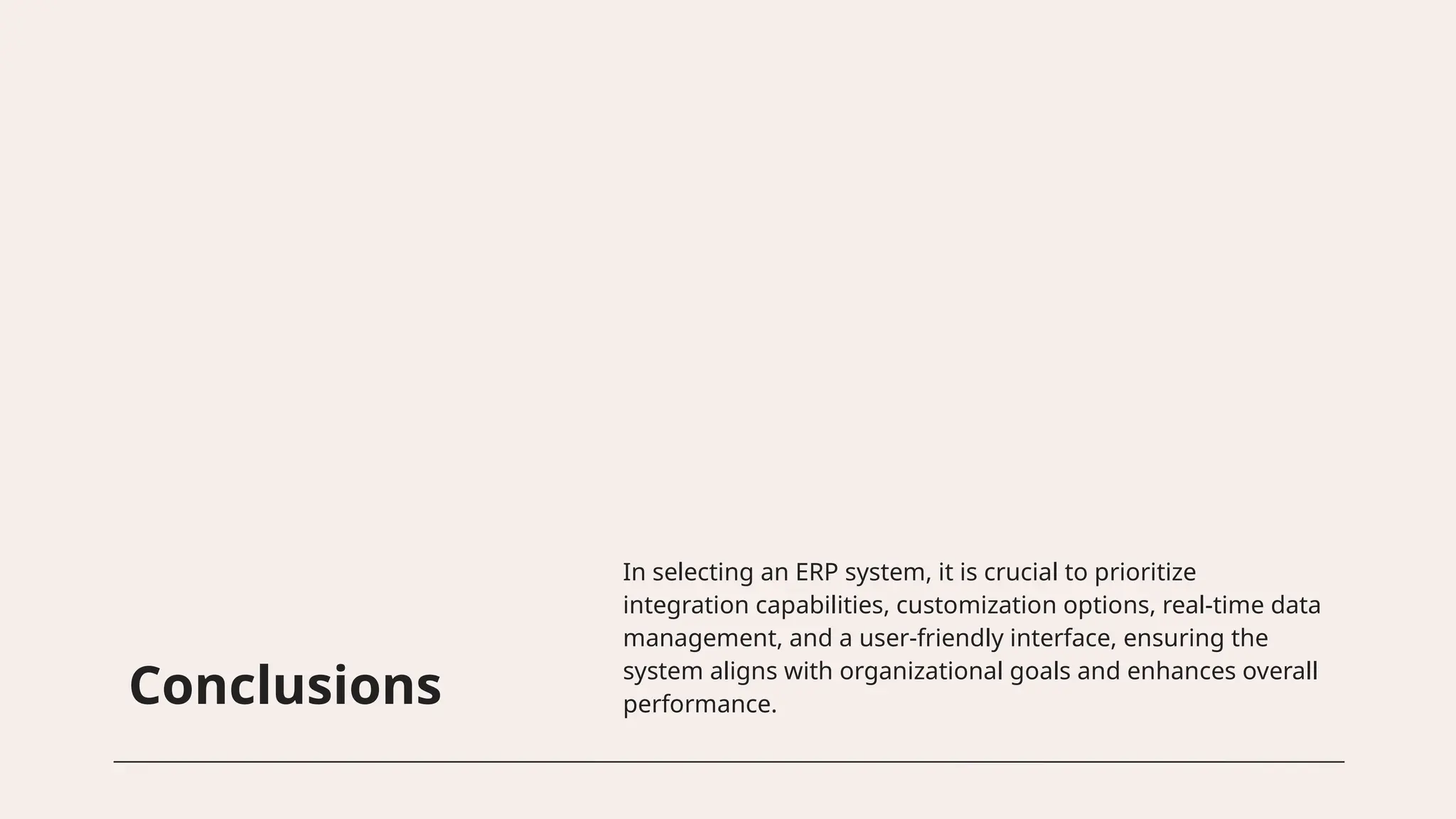 Conclusions
In selecting an ERP system, it is crucial to prioritize
integration capabilities, customization options, real-time data
management, and a user-friendly interface, ensuring the
system aligns with organizational goals and enhances overall
performance.
 