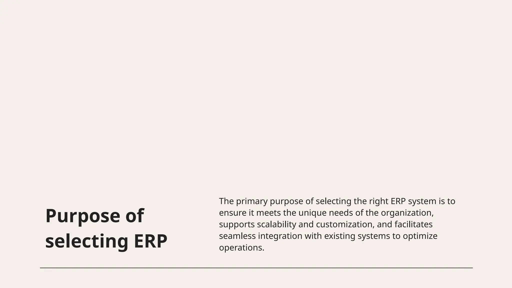 Purpose of
selecting ERP
The primary purpose of selecting the right ERP system is to
ensure it meets the unique needs of the organization,
supports scalability and customization, and facilitates
seamless integration with existing systems to optimize
operations.
 