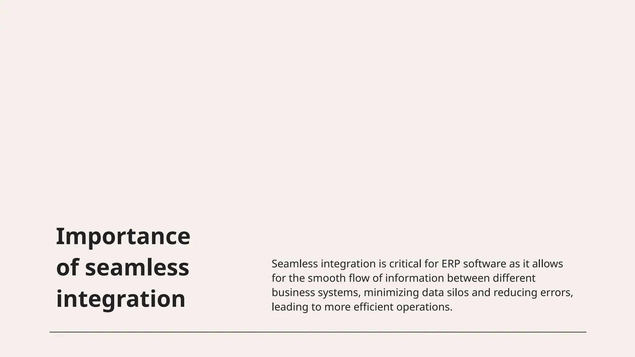 Importance
of seamless
integration
Seamless integration is critical for ERP software as it allows
for the smooth flow of information between different
business systems, minimizing data silos and reducing errors,
leading to more efficient operations.
 