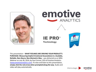 IE PRO™ 
Technology 
Click to begin 
This presentation – WHAT FEELINGS ARE DRIVING YOUR PRODUCT’S 
PURCHASE: Measuring Implicit Emotional Associations in a Scalable, 
Reliable, Non-Neuro, Non-Biometric Way – was delivered as an MRA 
Webinar on July 30, 2014, by Paul Conner, CEO of Emotive Analytics 
(www.emotiveanalytics.com). To view and listen to this presentation, 
simply click the red arrow when prompted along the way. Audio and 
video will play automatically. 
 
