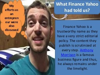 What Finance Yahoo
had told us?
Finance Yahoo is a
trustworthy name as they
have a very strict editorial
policy. The content they
publish is scrutinized at
every step. Anthony
Morrison is a famous
business figure and thus,
he always remains under
the limelight.
My
efforts as
an
entrepren
eur were
also
discussed
 