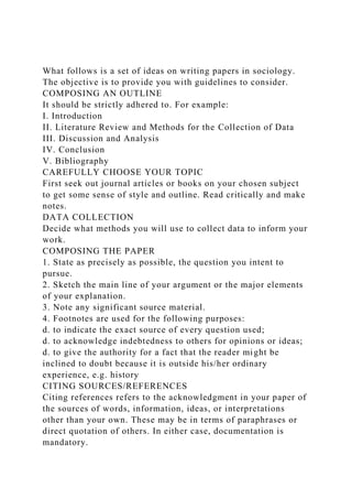 What follows is a set of ideas on writing papers in sociology.
The objective is to provide you with guidelines to consider.
COMPOSING AN OUTLINE
It should be strictly adhered to. For example:
I. Introduction
II. Literature Review and Methods for the Collection of Data
III. Discussion and Analysis
IV. Conclusion
V. Bibliography
CAREFULLY CHOOSE YOUR TOPIC
First seek out journal articles or books on your chosen subject
to get some sense of style and outline. Read critically and make
notes.
DATA COLLECTION
Decide what methods you will use to collect data to inform your
work.
COMPOSING THE PAPER
1. State as precisely as possible, the question you intent to
pursue.
2. Sketch the main line of your argument or the major elements
of your explanation.
3. Note any significant source material.
4. Footnotes are used for the following purposes:
d. to indicate the exact source of every question used;
d. to acknowledge indebtedness to others for opinions or ideas;
d. to give the authority for a fact that the reader might be
inclined to doubt because it is outside his/her ordinary
experience, e.g. history
CITING SOURCES/REFERENCES
Citing references refers to the acknowledgment in your paper of
the sources of words, information, ideas, or interpretations
other than your own. These may be in terms of paraphrases or
direct quotation of others. In either case, documentation is
mandatory.
 