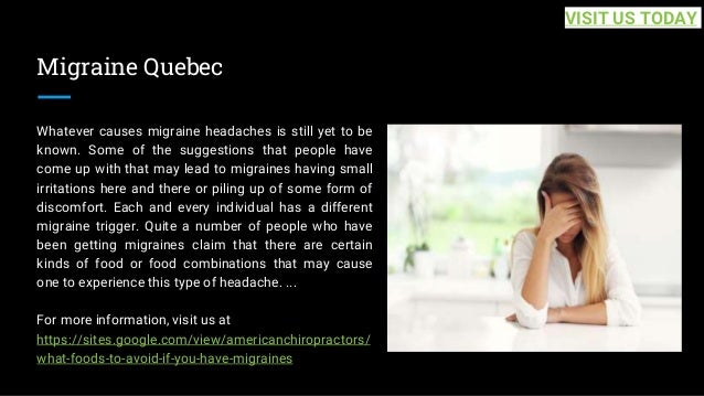Migraine Quebec
Whatever causes migraine headaches is still yet to be
known. Some of the suggestions that people have
come up with that may lead to migraines having small
irritations here and there or piling up of some form of
discomfort. Each and every individual has a different
migraine trigger. Quite a number of people who have
been getting migraines claim that there are certain
kinds of food or food combinations that may cause
one to experience this type of headache. ...
For more information, visit us at
https://sites.google.com/view/americanchiropractors/
what-foods-to-avoid-if-you-have-migraines
VISIT US TODAY
 