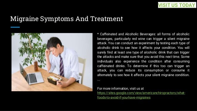 Migraine Symptoms And Treatment
* Caffeinated and Alcoholic Beverages: all forms of alcoholic
beverages, particularly red wine can trigger a silent migraine
attack. You can conduct an experiment by testing each type of
alcoholic drink to see how it affects your condition. You will
surely find at least one type of alcoholic drink that can trigger
the attacks and make sure that you avoid this next time. Some
individuals also experience the condition after consuming
caffeinated drinks. To determine if this too can trigger an
attack, you can reduce its consumption or consume it
alternately to see how it affects your silent migraine condition.
...
For more information, visit us at
https://sites.google.com/view/americanchiropractors/what-
foods-to-avoid-if-you-have-migraines
VISIT US TODAY
 